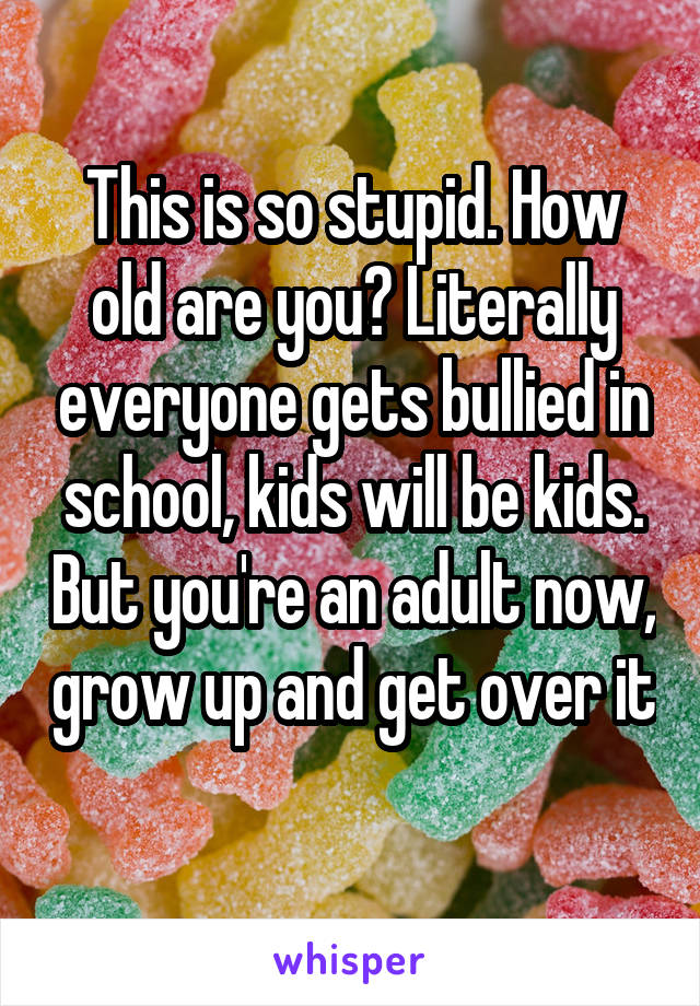 This is so stupid. How old are you? Literally everyone gets bullied in school, kids will be kids. But you're an adult now, grow up and get over it 