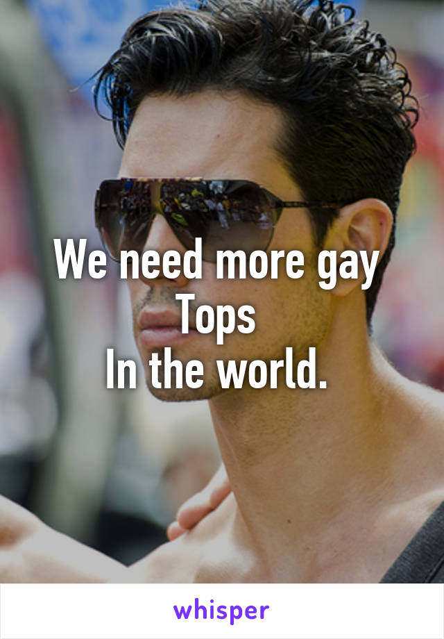 We need more gay 
Tops 
In the world. 