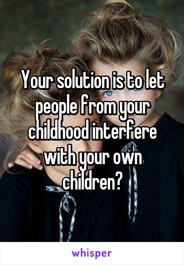 Your solution is to let people from your childhood interfere with your own children?