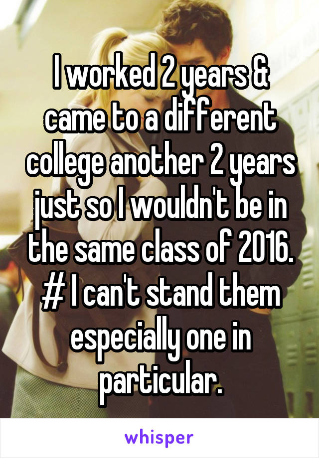 I worked 2 years & came to a different college another 2 years just so I wouldn't be in the same class of 2016.
# I can't stand them especially one in particular.