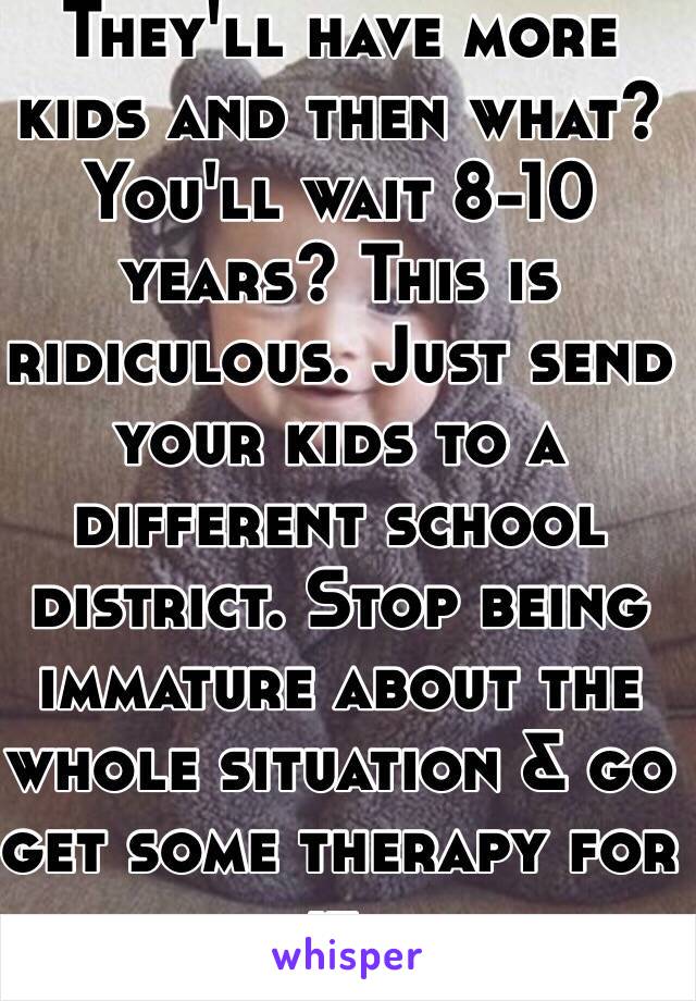 They'll have more kids and then what? You'll wait 8-10 years? This is ridiculous. Just send your kids to a different school district. Stop being immature about the whole situation & go get some therapy for it.