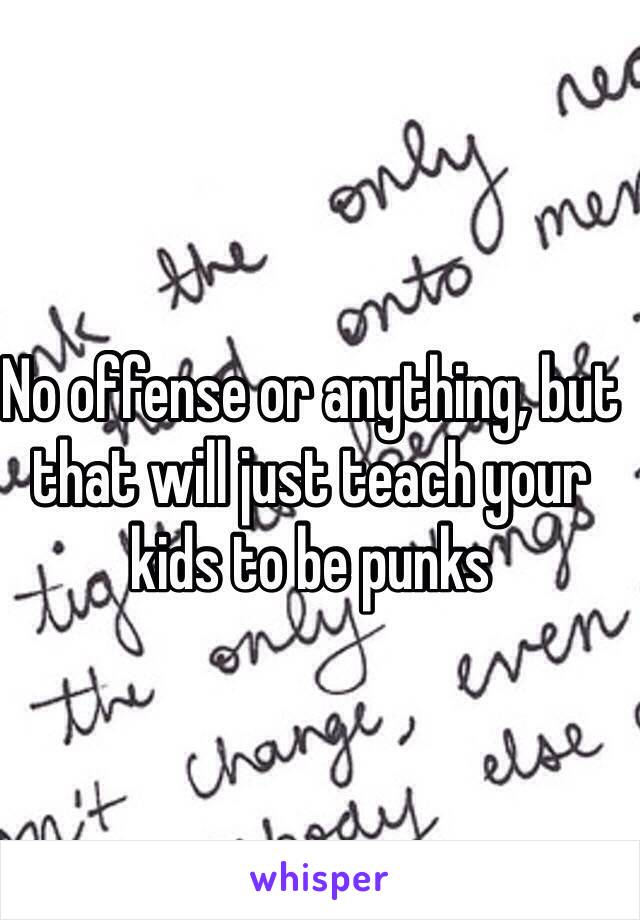 No offense or anything, but that will just teach your kids to be punks