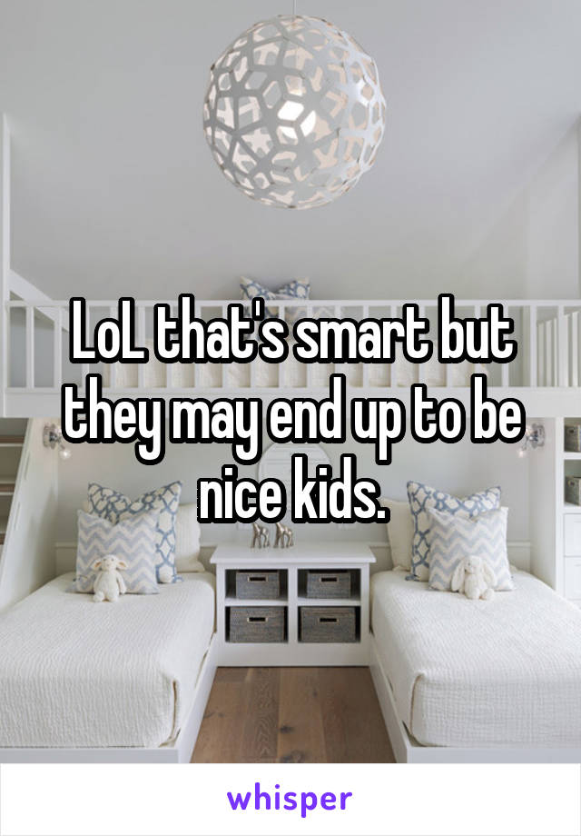 LoL that's smart but they may end up to be nice kids.