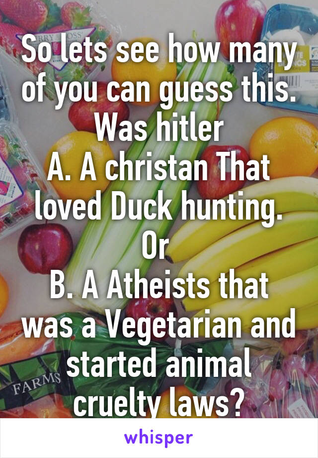 So lets see how many of you can guess this. Was hitler
A. A christan That loved Duck hunting.
Or 
B. A Atheists that was a Vegetarian and started animal cruelty laws?