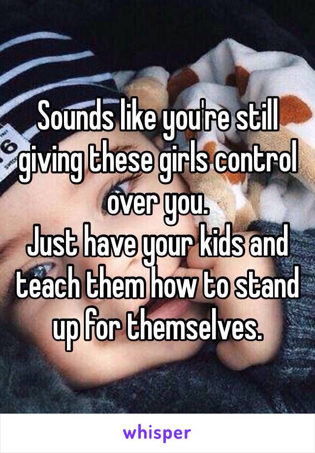 Sounds like you're still giving these girls control over you. 
Just have your kids and teach them how to stand up for themselves.