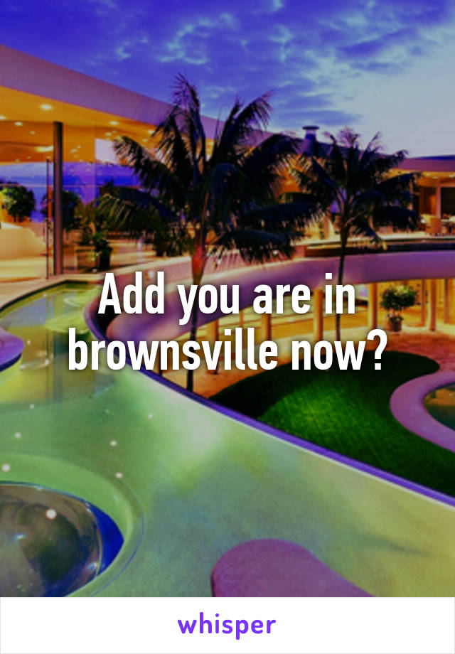 Add you are in brownsville now?