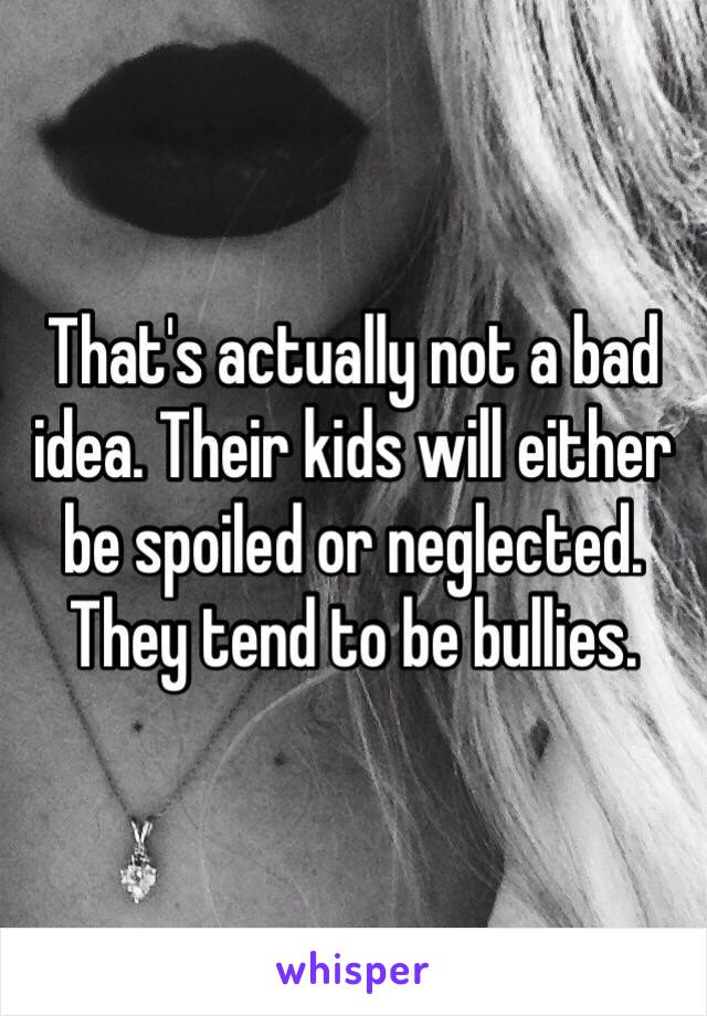 That's actually not a bad idea. Their kids will either be spoiled or neglected. They tend to be bullies. 