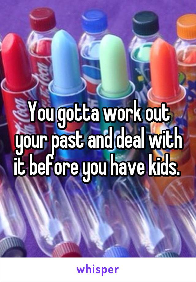 You gotta work out your past and deal with it before you have kids. 