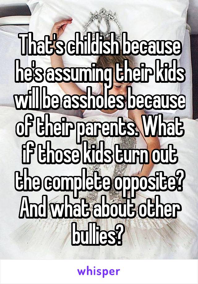 That's childish because he's assuming their kids will be assholes because of their parents. What if those kids turn out the complete opposite? And what about other bullies? 