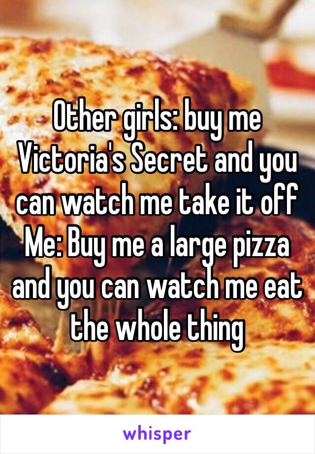 Other girls: buy me Victoria's Secret and you can watch me take it off
Me: Buy me a large pizza and you can watch me eat the whole thing 