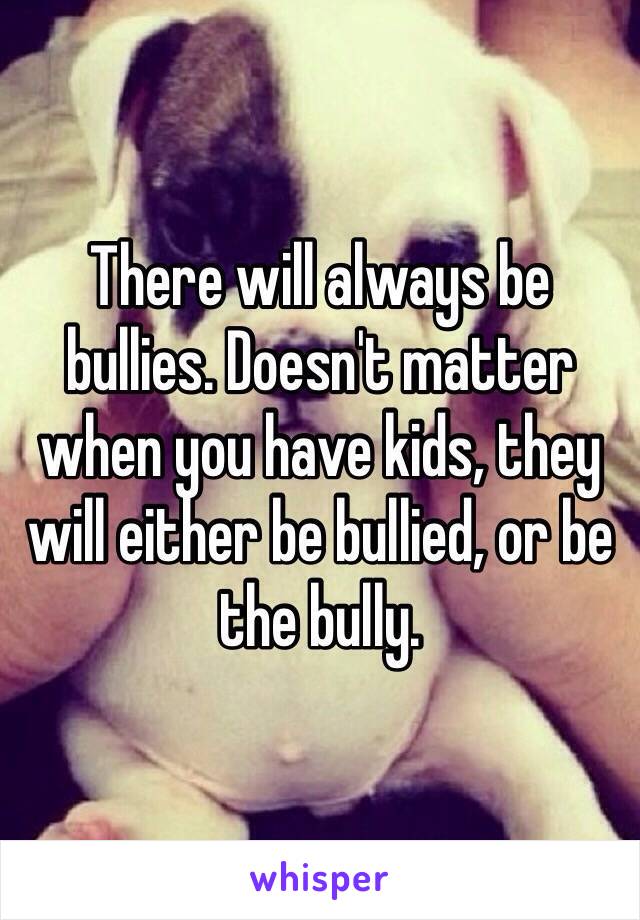 There will always be bullies. Doesn't matter when you have kids, they will either be bullied, or be the bully. 