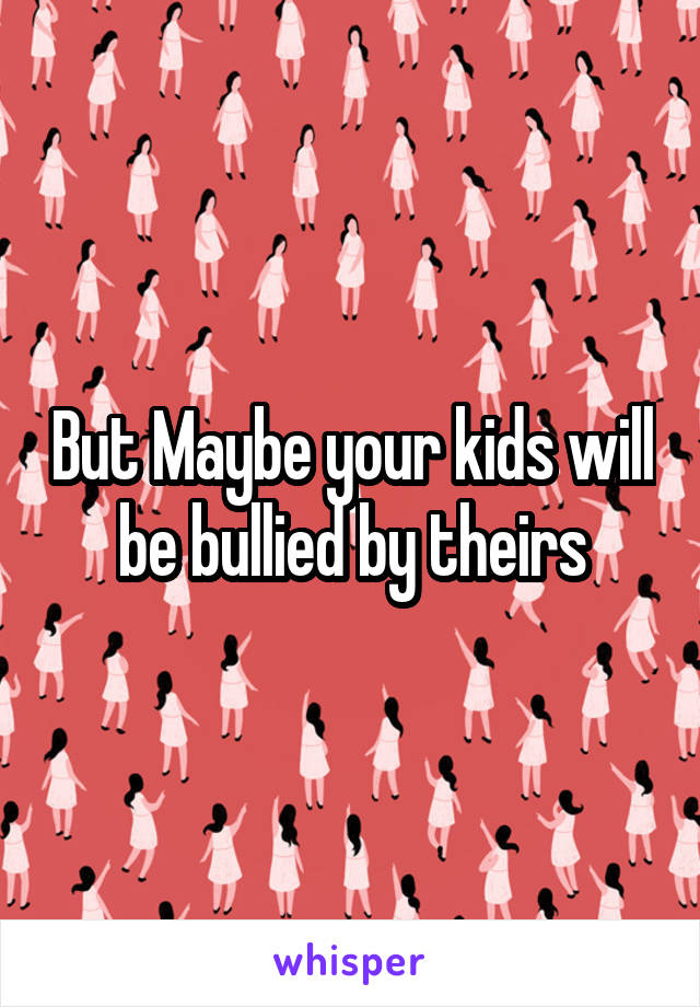 But Maybe your kids will be bullied by theirs