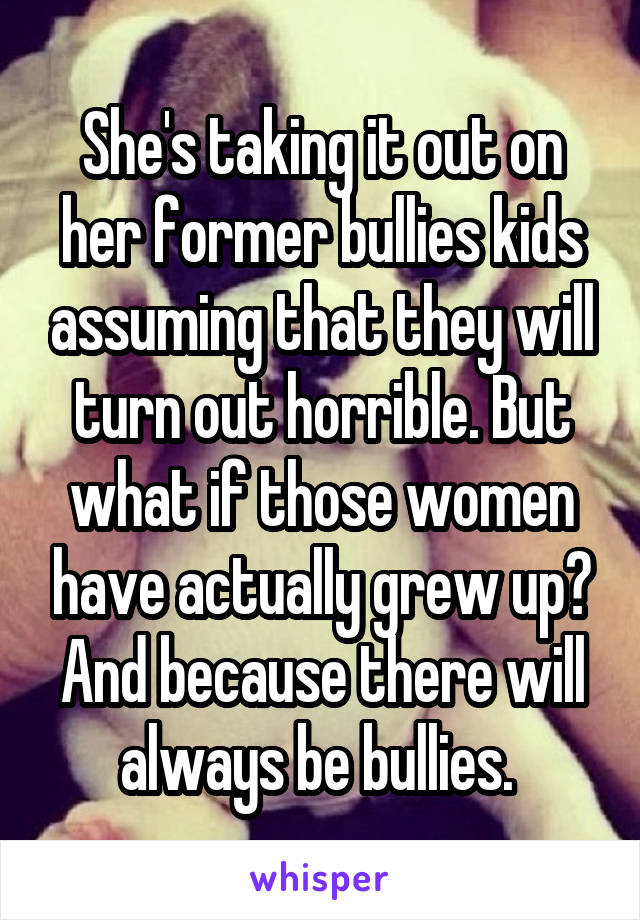 She's taking it out on her former bullies kids assuming that they will turn out horrible. But what if those women have actually grew up? And because there will always be bullies. 