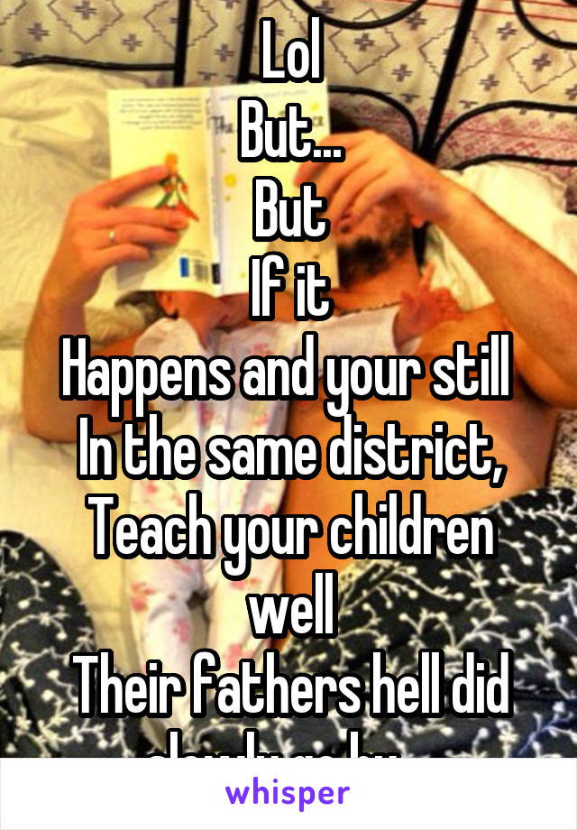 Lol
But...
But
If it
Happens and your still 
In the same district,
Teach your children well
Their fathers hell did slowly go by....