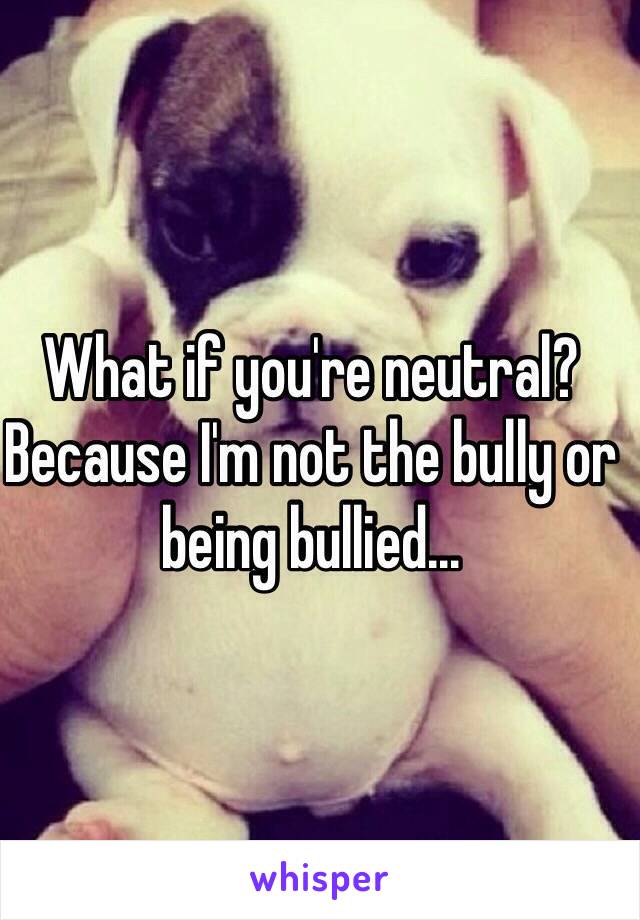 What if you're neutral? Because I'm not the bully or being bullied...