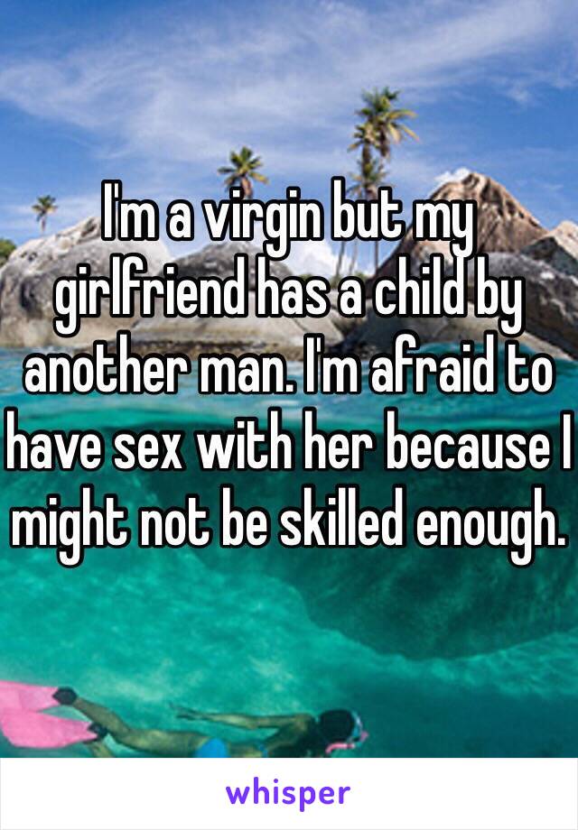 I'm a virgin but my girlfriend has a child by another man. I'm afraid to have sex with her because I might not be skilled enough.
