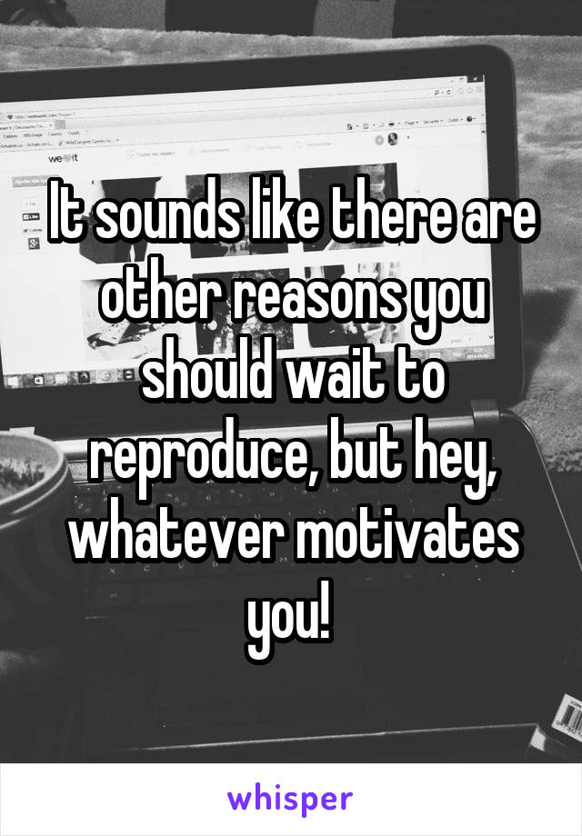 It sounds like there are other reasons you should wait to reproduce, but hey, whatever motivates you! 