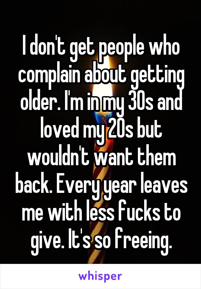 I don't get people who complain about getting older. I'm in my 30s and loved my 20s but wouldn't want them back. Every year leaves me with less fucks to give. It's so freeing.