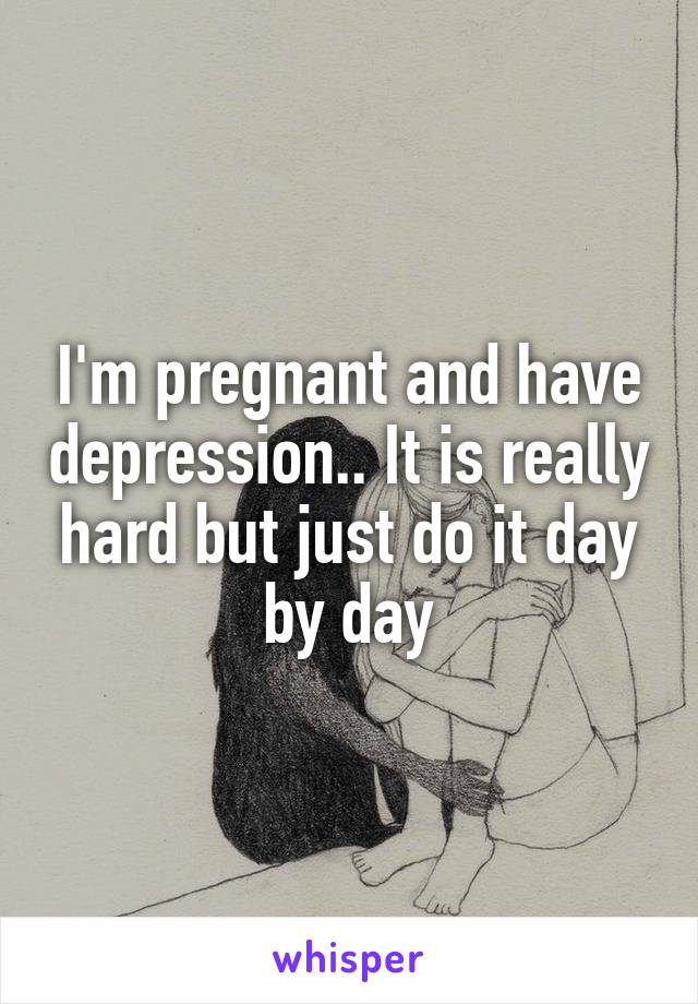 I'm pregnant and have depression.. It is really hard but just do it day by day