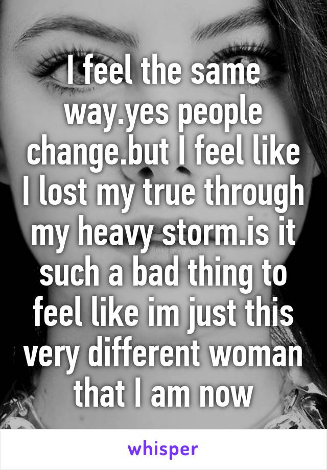 I feel the same way.yes people change.but I feel like I lost my true through my heavy storm.is it such a bad thing to feel like im just this very different woman that I am now
