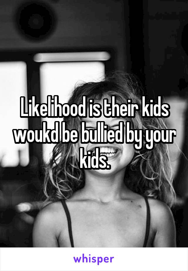 Likelihood is their kids woukd be bullied by your kids.