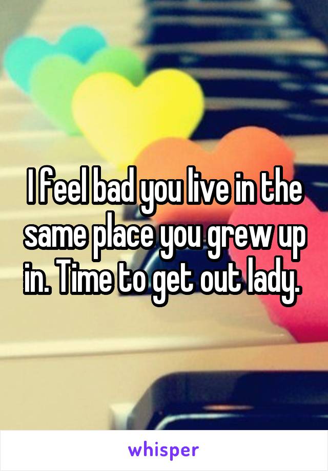 I feel bad you live in the same place you grew up in. Time to get out lady. 