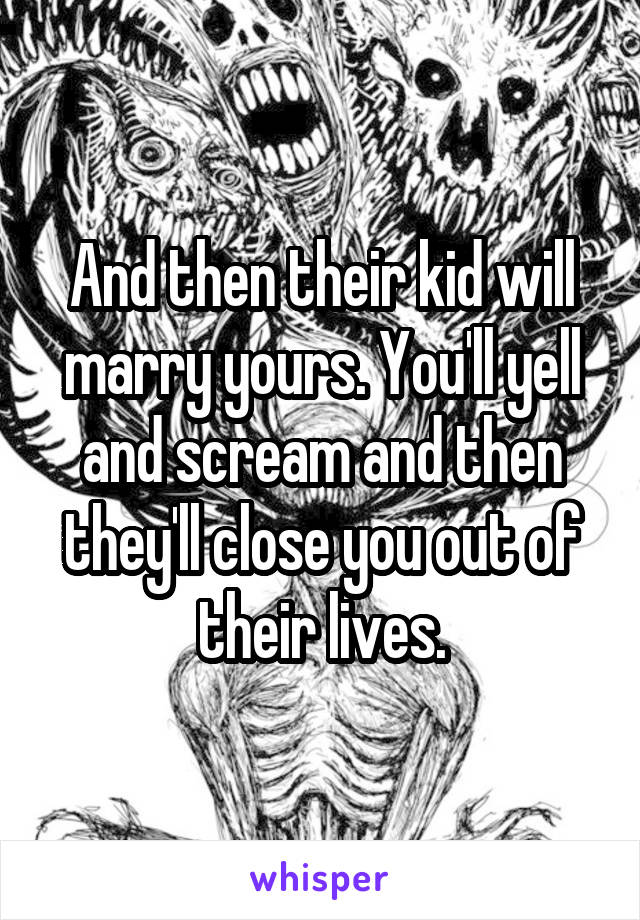 And then their kid will marry yours. You'll yell and scream and then they'll close you out of their lives.