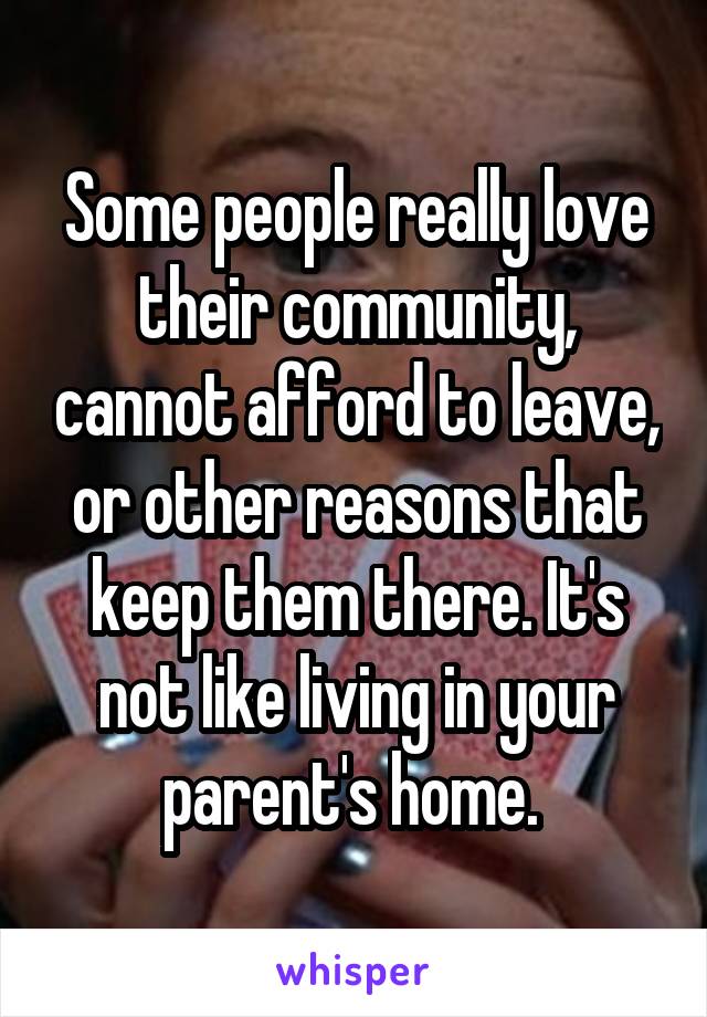 Some people really love their community, cannot afford to leave, or other reasons that keep them there. It's not like living in your parent's home. 