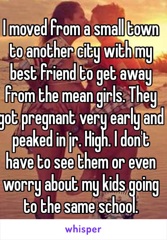 I moved from a small town to another city with my best friend to get away from the mean girls. They got pregnant very early and peaked in jr. High. I don't have to see them or even worry about my kids going to the same school. 