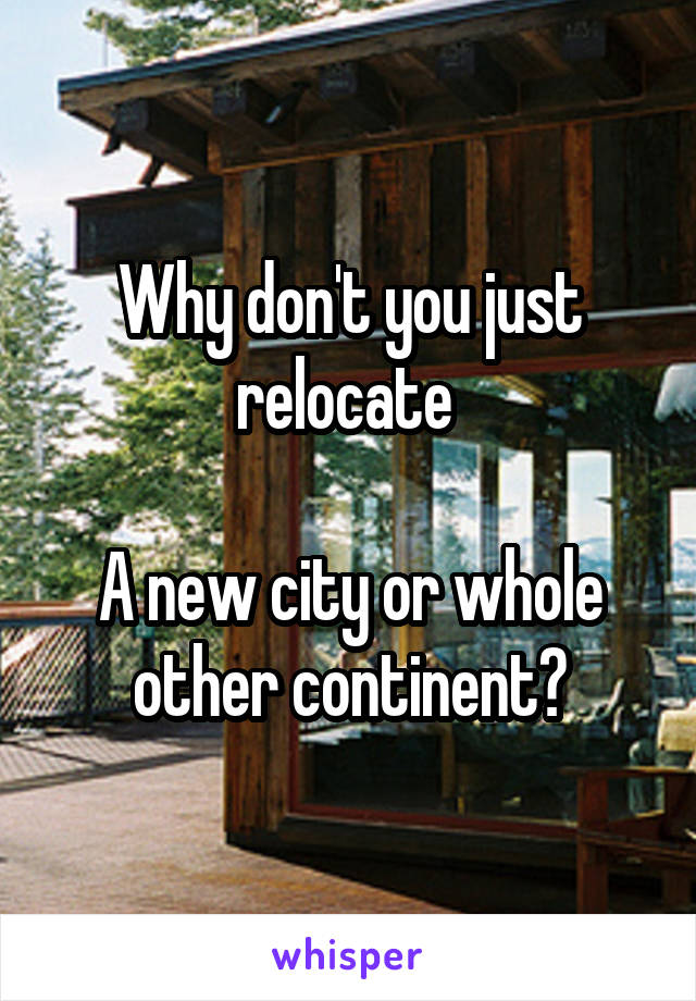 Why don't you just relocate 

A new city or whole other continent?