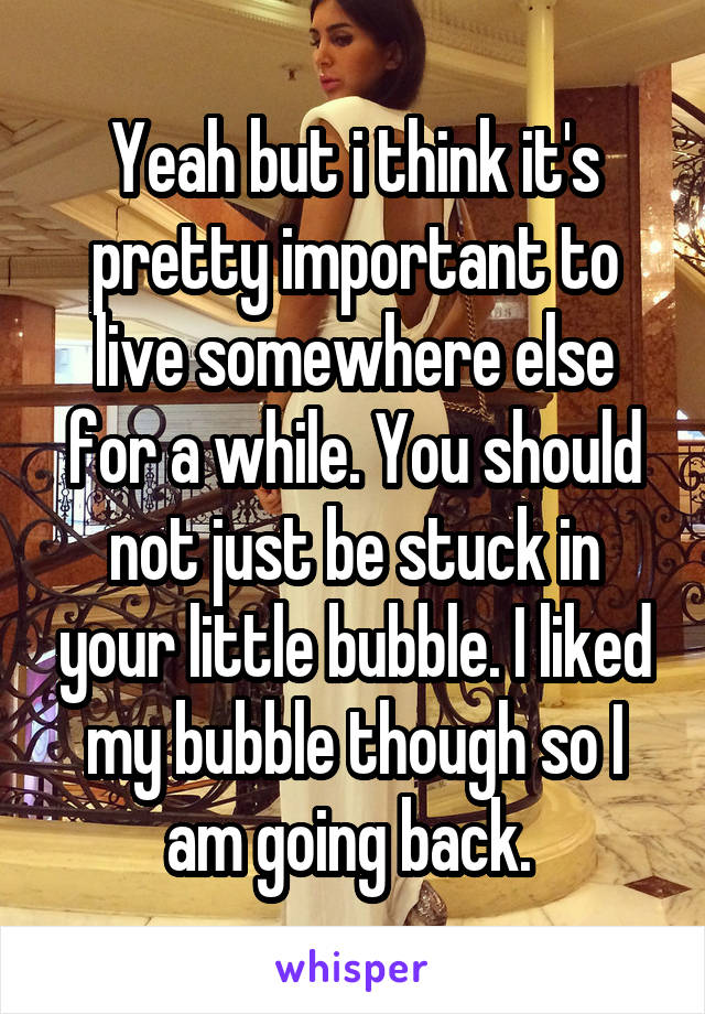 Yeah but i think it's pretty important to live somewhere else for a while. You should not just be stuck in your little bubble. I liked my bubble though so I am going back. 