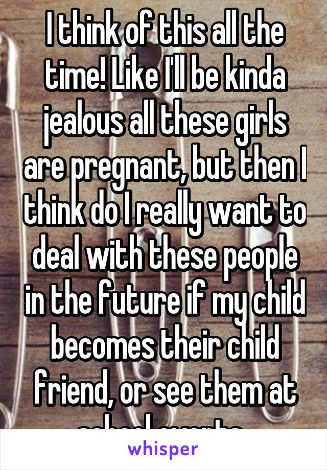 I think of this all the time! Like I'll be kinda jealous all these girls are pregnant, but then I think do I really want to deal with these people in the future if my child becomes their child friend, or see them at school events. 