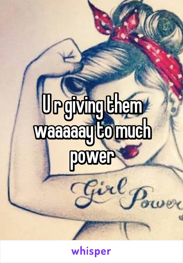 U r giving them waaaaay to much power