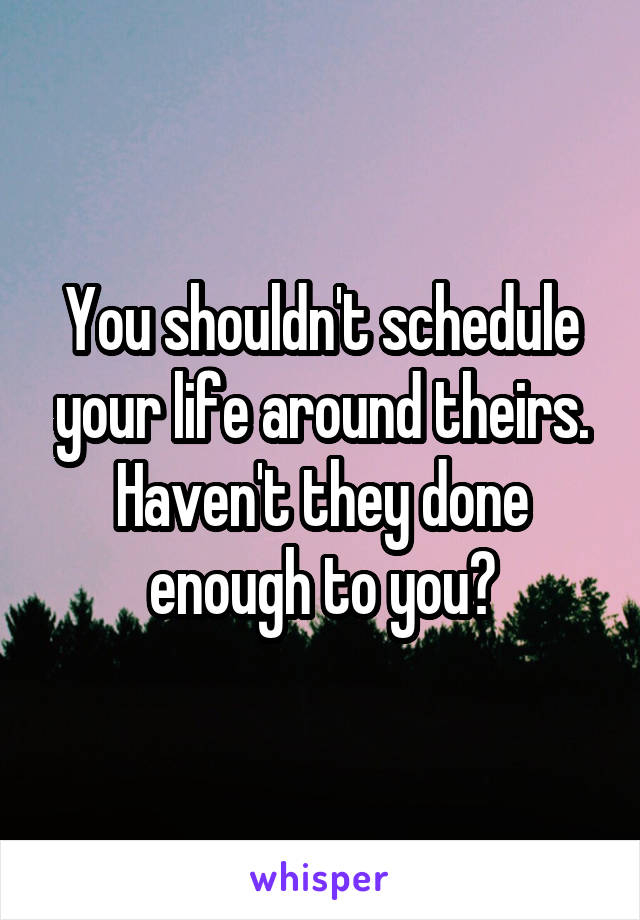 You shouldn't schedule your life around theirs. Haven't they done enough to you?