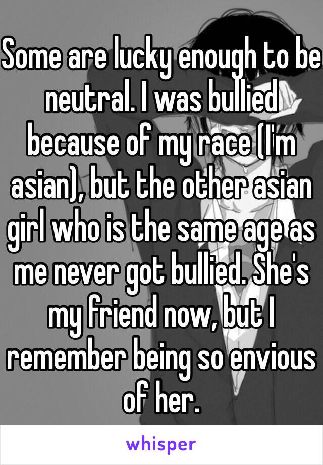 Some are lucky enough to be neutral. I was bullied because of my race (I'm asian), but the other asian girl who is the same age as me never got bullied. She's my friend now, but I remember being so envious of her. 