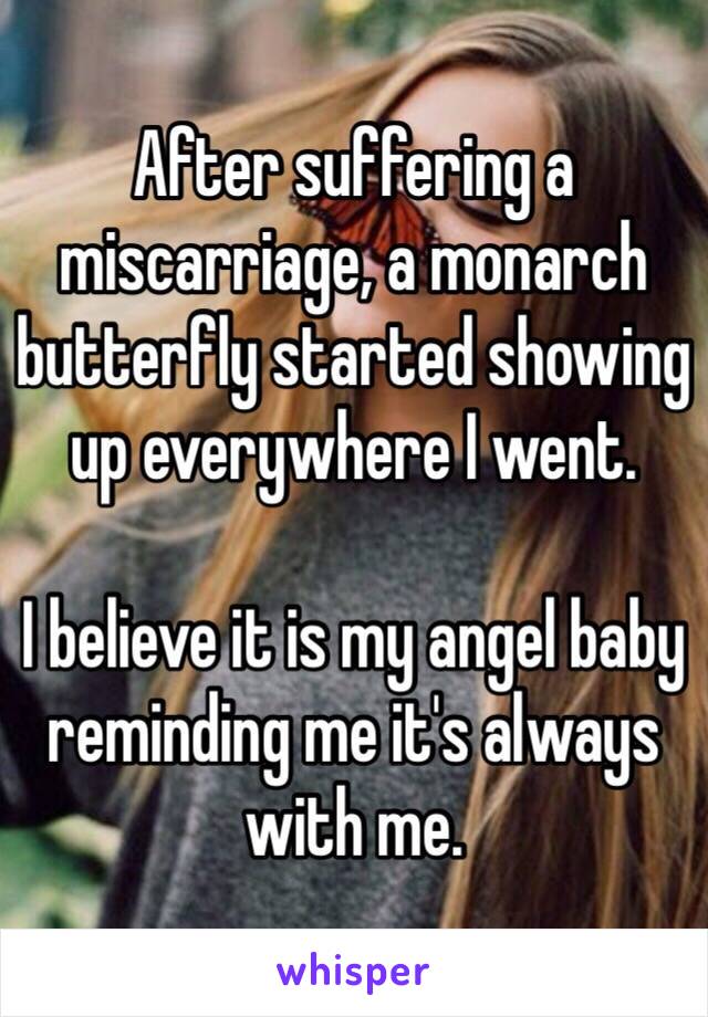 After suffering a miscarriage, a monarch butterfly started showing up everywhere I went. 

I believe it is my angel baby reminding me it's always with me. 