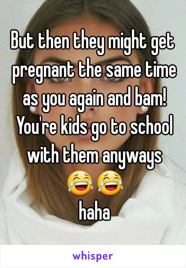 But then they might get pregnant the same time as you again and bam! You're kids go to school with them anyways 😂😂 haha