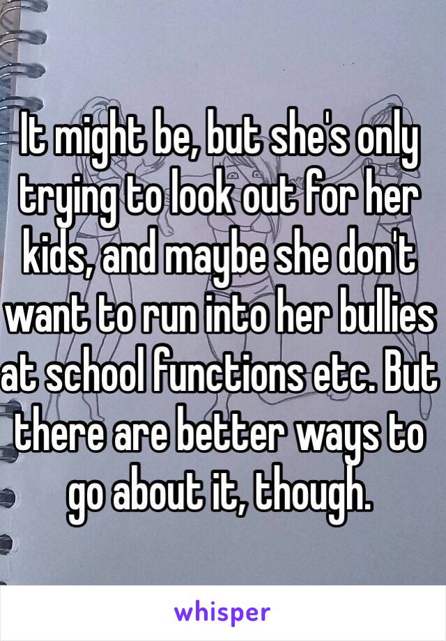 It might be, but she's only trying to look out for her kids, and maybe she don't want to run into her bullies at school functions etc. But there are better ways to go about it, though. 