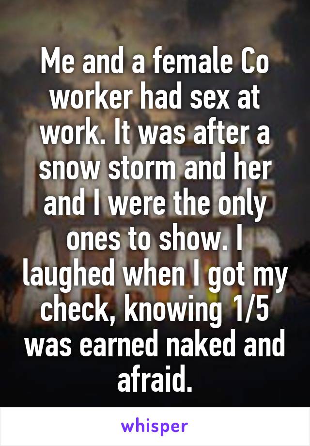 Me and a female Co worker had sex at work. It was after a snow storm and her and I were the only ones to show. I laughed when I got my check, knowing 1/5 was earned naked and afraid.