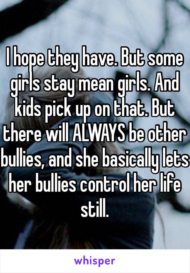 I hope they have. But some girls stay mean girls. And kids pick up on that. But there will ALWAYS be other bullies, and she basically lets her bullies control her life still. 