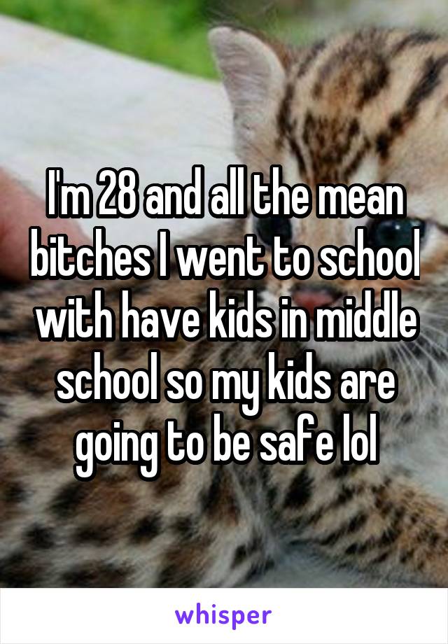 I'm 28 and all the mean bitches I went to school with have kids in middle school so my kids are going to be safe lol