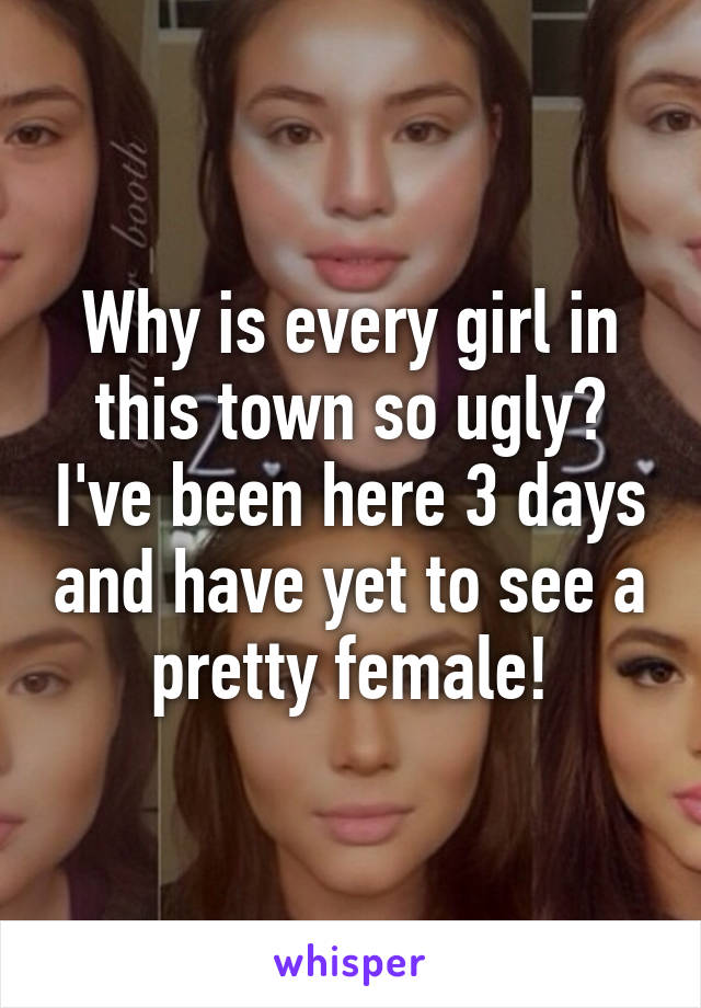 Why is every girl in this town so ugly? I've been here 3 days and have yet to see a pretty female!