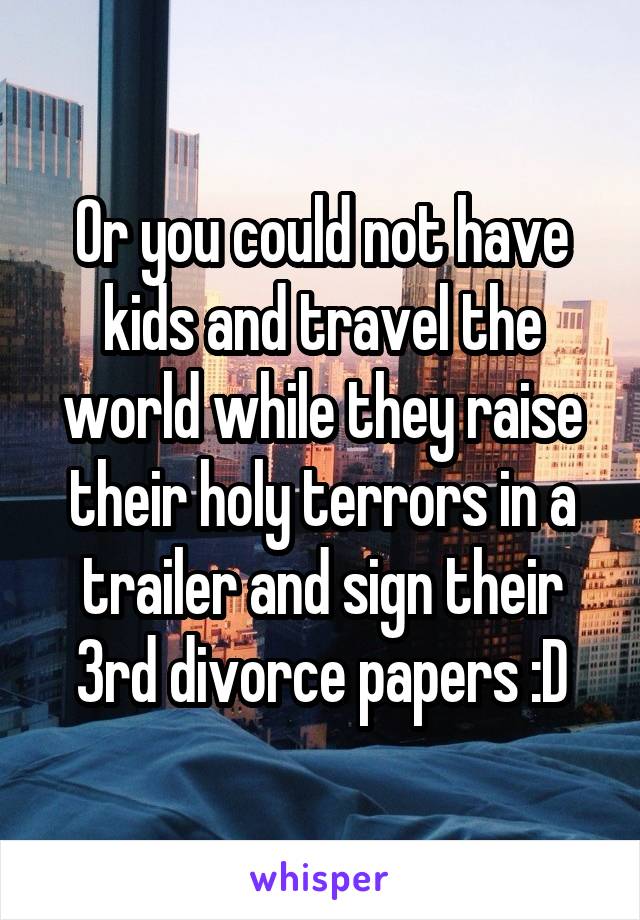 Or you could not have kids and travel the world while they raise their holy terrors in a trailer and sign their 3rd divorce papers :D