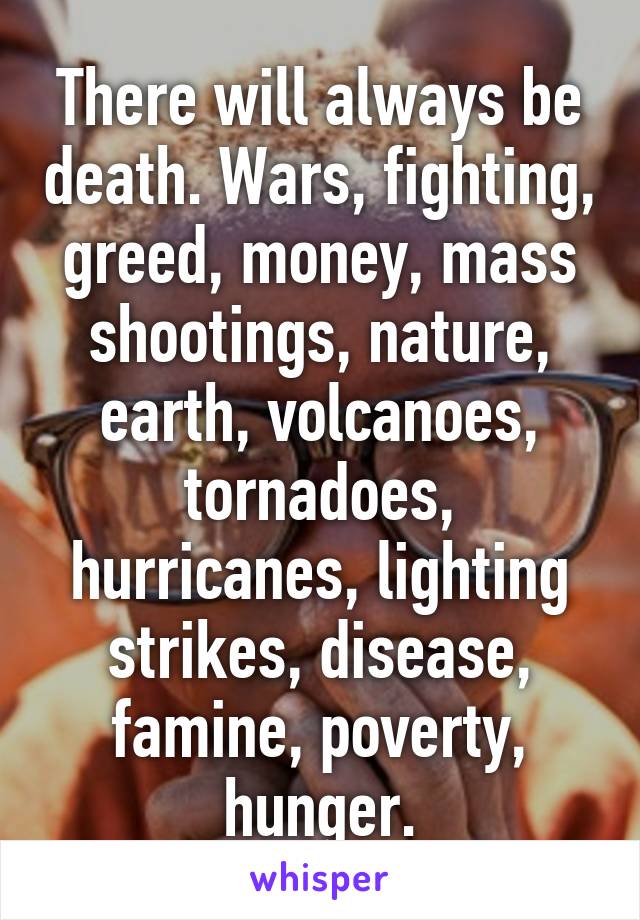 There will always be death. Wars, fighting, greed, money, mass shootings, nature, earth, volcanoes, tornadoes, hurricanes, lighting strikes, disease, famine, poverty, hunger.