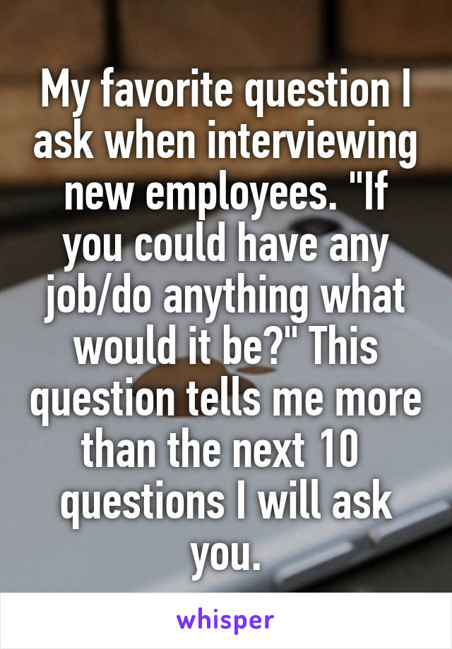 My favorite question I ask when interviewing new employees. "If you could have any job/do anything what would it be?" This question tells me more than the next 10  questions I will ask you.