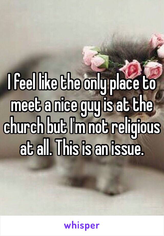 I feel like the only place to meet a nice guy is at the church but I'm not religious at all. This is an issue.