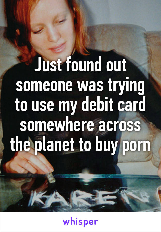 Just found out someone was trying to use my debit card somewhere across the planet to buy porn 