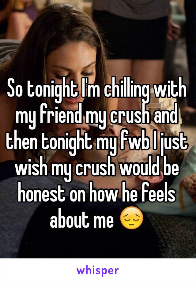 So tonight I'm chilling with my friend my crush and then tonight my fwb I just wish my crush would be honest on how he feels about me 😔