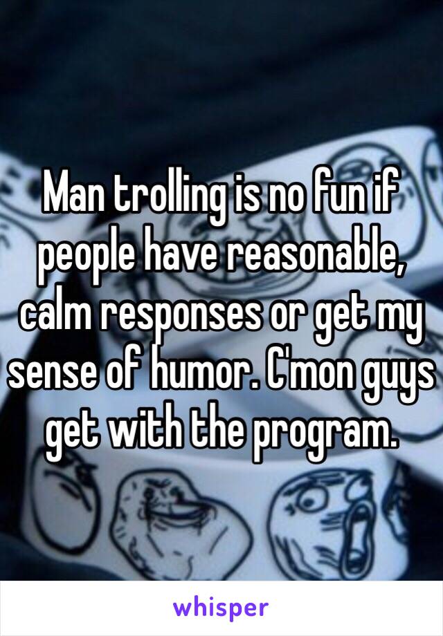 Man trolling is no fun if people have reasonable, calm responses or get my sense of humor. C'mon guys get with the program. 