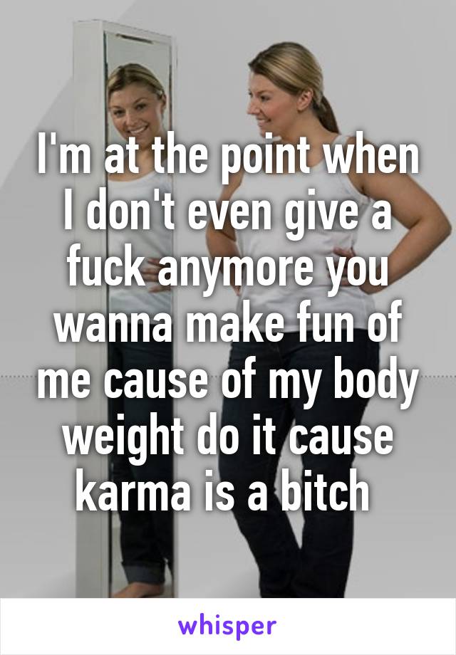 I'm at the point when I don't even give a fuck anymore you wanna make fun of me cause of my body weight do it cause karma is a bitch 